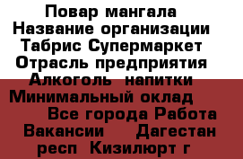 Повар мангала › Название организации ­ Табрис Супермаркет › Отрасль предприятия ­ Алкоголь, напитки › Минимальный оклад ­ 28 000 - Все города Работа » Вакансии   . Дагестан респ.,Кизилюрт г.